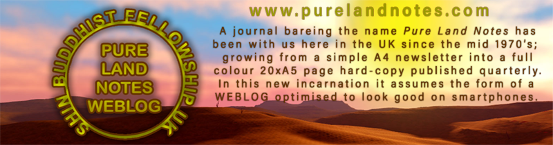 A journal bareing the name Pure Land Notes hasbeen with us here in the UK since the mid 1970’s; growing from a simple A4 newsletter into a full colour 20xA5 page hard-copy publication.
In this new incarnation it assumes the form of a WEBLOG optimised to look good on smartphones. smartphones. 